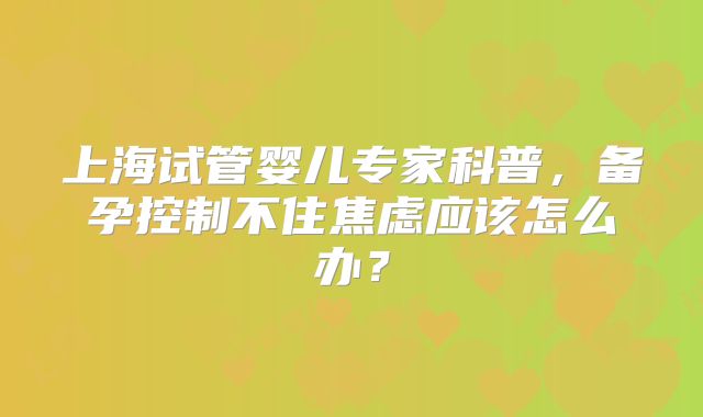 上海试管婴儿专家科普,备孕控制不住焦虑应该怎么办?