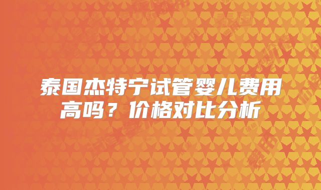 泰国杰特宁试管婴儿费用高吗？价格对比分析