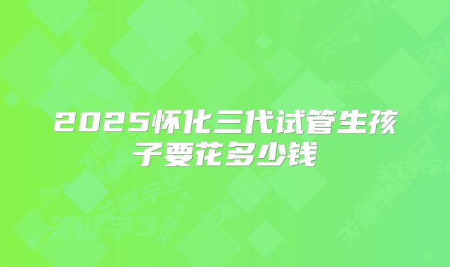 2025怀化三代试管生孩子要花多少钱