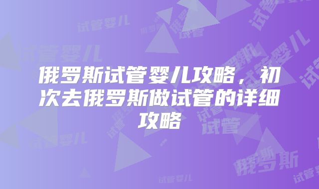 俄罗斯试管婴儿攻略,初次去俄罗斯做试管的详细攻略