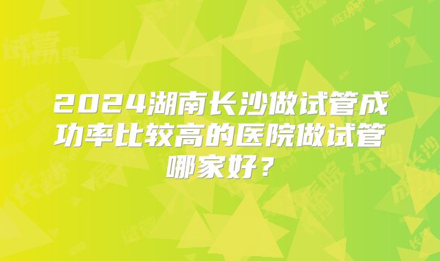 2024湖南长沙做试管成功率比较高的医院做试管哪家好?