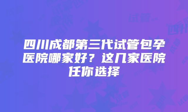 四川成都第三代试管包孕医院哪家好？这几家医院任你选择
