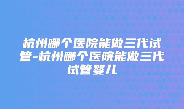 杭州哪个医院能做三代试管-杭州哪个医院能做三代试管婴儿