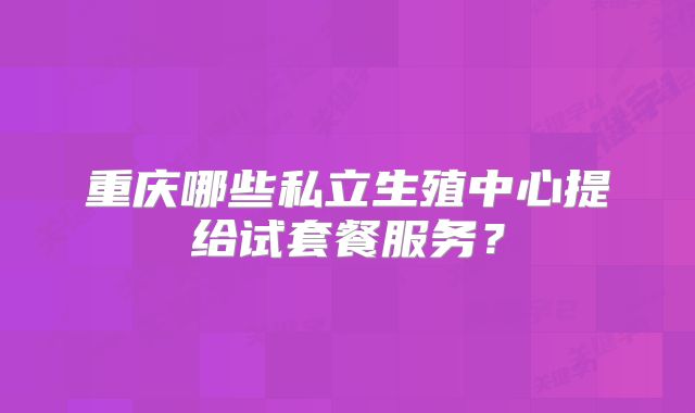 重庆哪些私立生殖中心提给试套餐服务？