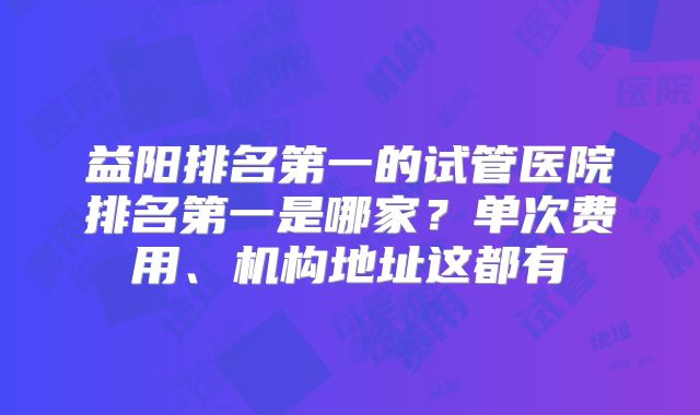益阳排名第一的试管医院排名第一是哪家？单次费用、机构地址这都有