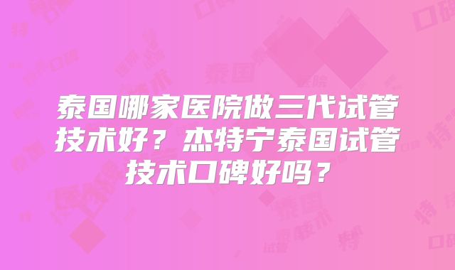泰国哪家医院做三代试管技术好？杰特宁泰国试管技术口碑好吗？