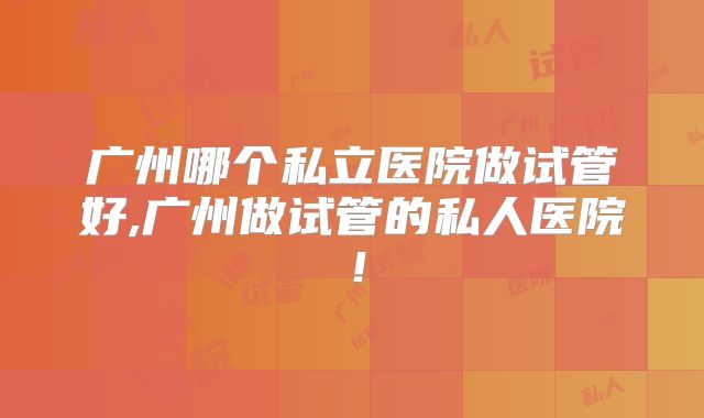 广州哪个私立医院做试管好,广州做试管的私人医院！