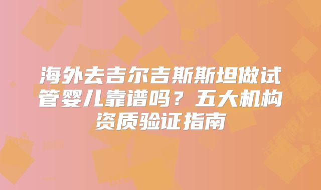 海外去吉尔吉斯斯坦做试管婴儿靠谱吗？五大机构资质验证指南
