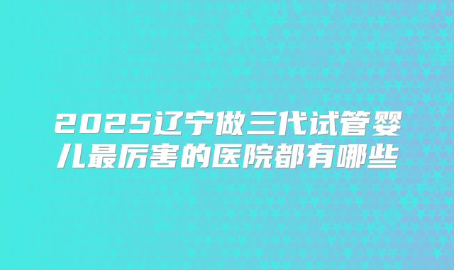 2025辽宁做三代试管婴儿最厉害的医院都有哪些