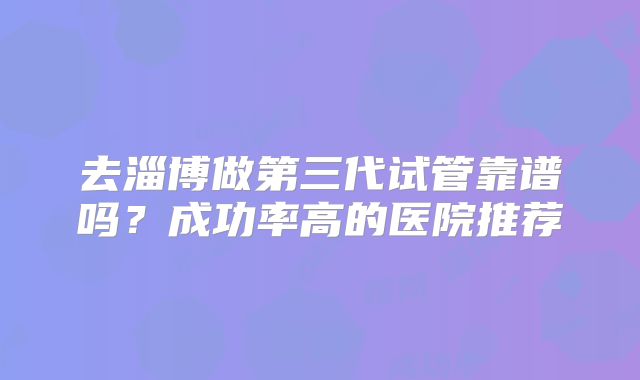去淄博做第三代试管靠谱吗？成功率高的医院推荐