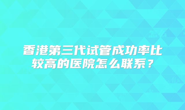 香港第三代试管成功率比较高的医院怎么联系？