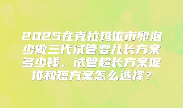 2025在克拉玛依市卵泡少做三代试管婴儿长方案多少钱,试管超长方案促排和短方案怎么选择?