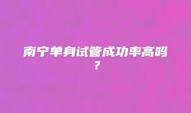 南宁单身试管成功率高吗?