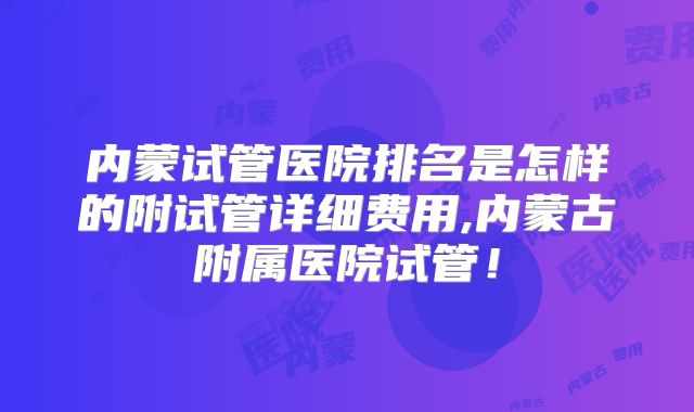 内蒙试管医院排名是怎样的附试管详细费用,内蒙古附属医院试管!