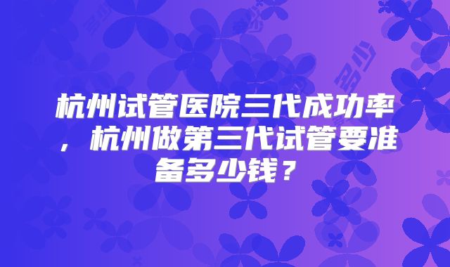 杭州试管医院三代成功率，杭州做第三代试管要准备多少钱？