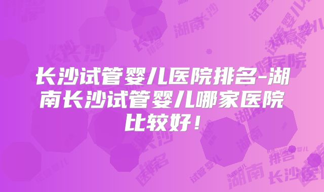 长沙试管婴儿医院排名-湖南长沙试管婴儿哪家医院比较好!