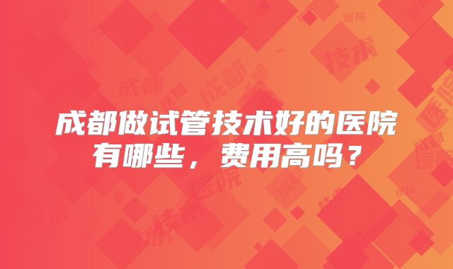 成都做试管技术好的医院有哪些,费用高吗?