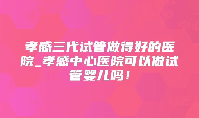 孝感三代试管做得好的医院_孝感中心医院可以做试管婴儿吗！