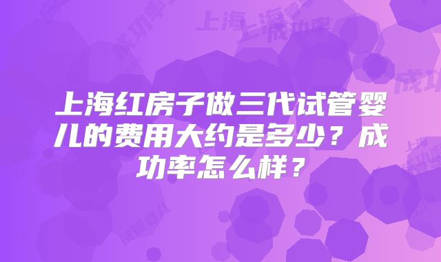 上海红房子做三代试管婴儿的费用大约是多少？成功率怎么样？