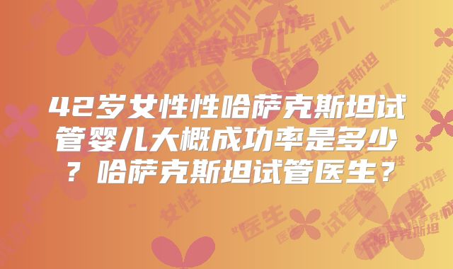 42岁女性性哈萨克斯坦试管婴儿大概成功率是多少?哈萨克斯坦试管医生?