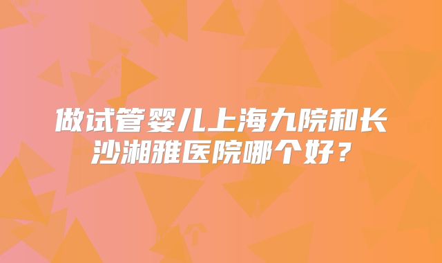 做试管婴儿上海九院和长沙湘雅医院哪个好?