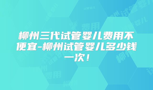 柳州三代试管婴儿费用不便宜-柳州试管婴儿多少钱一次！