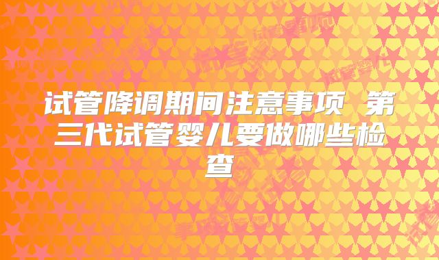 试管降调期间注意事项 第三代试管婴儿要做哪些检查