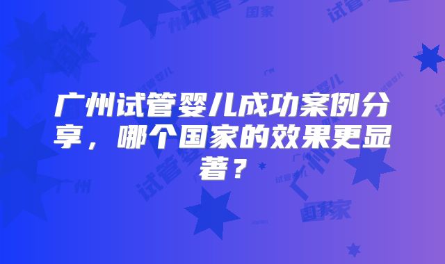 广州试管婴儿成功案例分享，哪个国家的效果更显著？