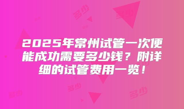 2025年常州试管一次便能成功需要多少钱？附详细的试管费用一览！