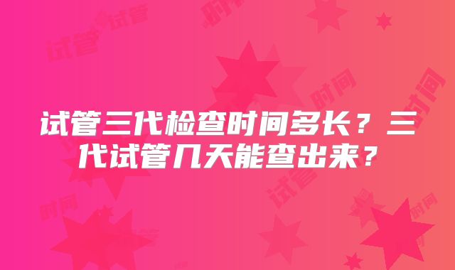 试管三代检查时间多长?三代试管几天能查出来?