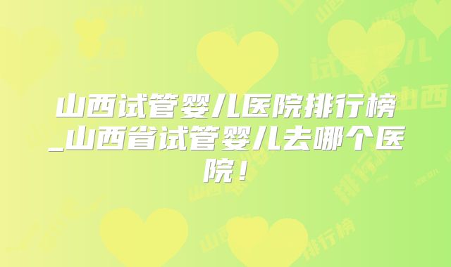 山西试管婴儿医院排行榜_山西省试管婴儿去哪个医院！