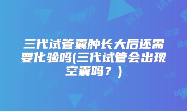 三代试管囊肿长大后还需要化验吗(三代试管会出现空囊吗?)