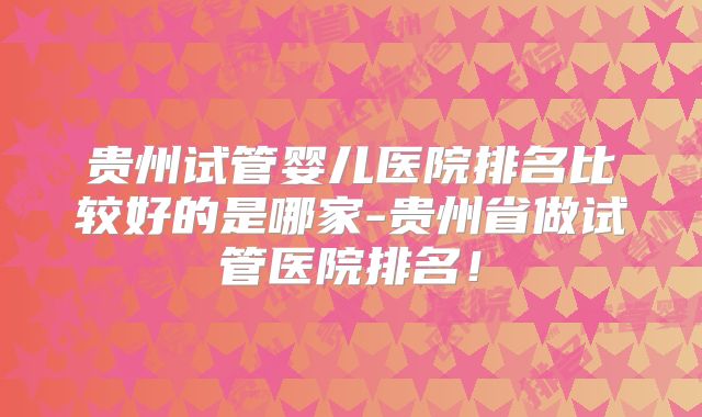 贵州试管婴儿医院排名比较好的是哪家-贵州省做试管医院排名！