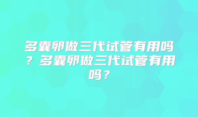 多囊卵做三代试管有用吗？多囊卵做三代试管有用吗？
