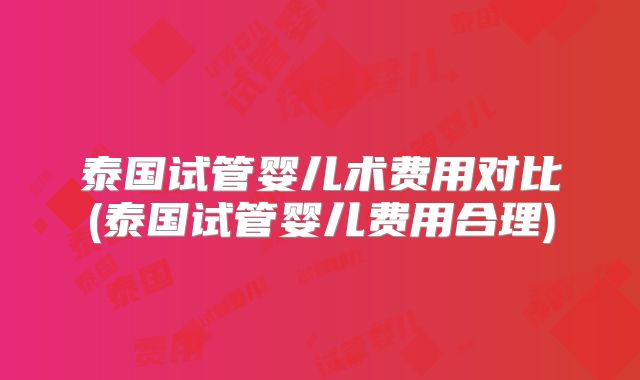 泰国试管婴儿术费用对比(泰国试管婴儿费用合理)