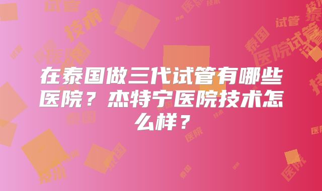 在泰国做三代试管有哪些医院？杰特宁医院技术怎么样？