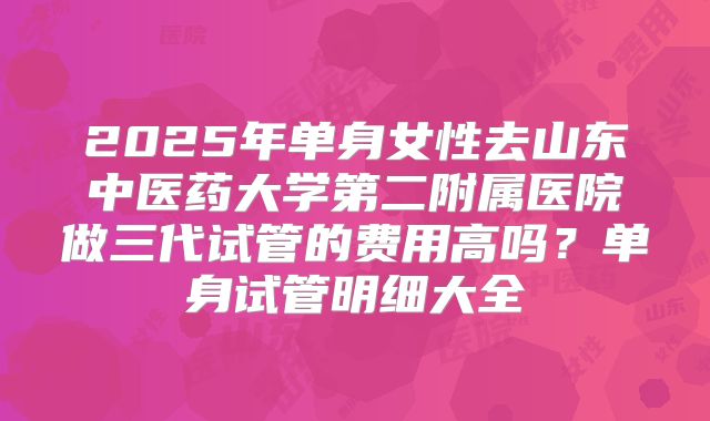 2025年单身女性去山东中医药大学第二附属医院做三代试管的费用高吗?单身试管明细大全
