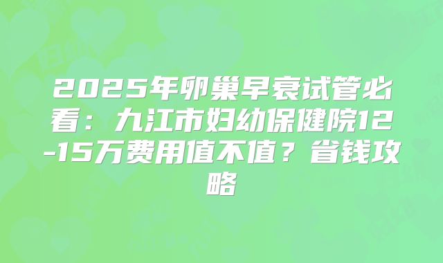 2025年卵巢早衰试管必看：九江市妇幼保健院12-15万费用值不值？省钱攻略