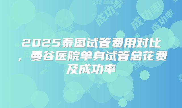 2025泰国试管费用对比，曼谷医院单身试管总花费及成功率