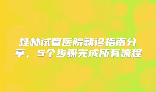 桂林试管医院就诊指南分享,5个步骤完成所有流程