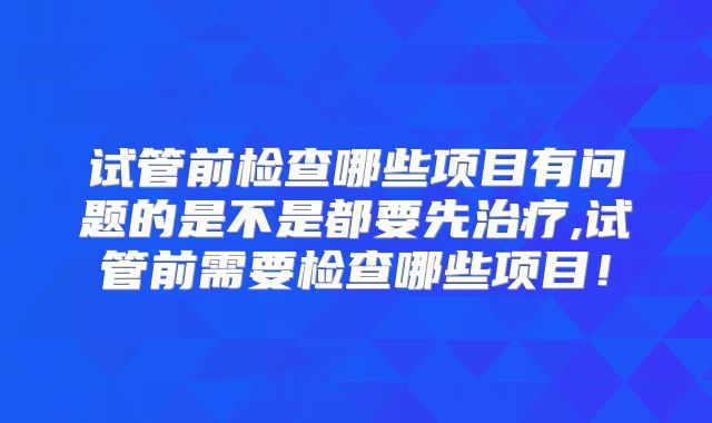 试管前检查哪些项目有问题的是不是都要先治疗,试管前需要检查哪些项目!