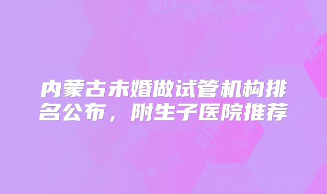 内蒙古未婚做试管机构排名公布,附生子医院推荐