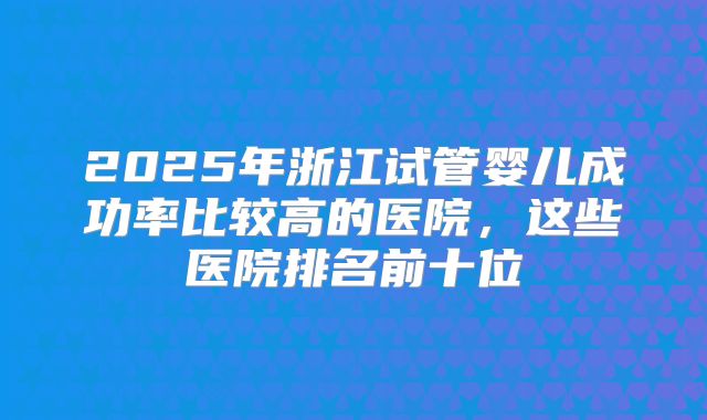 2025年浙江试管婴儿成功率比较高的医院，这些医院排名前十位