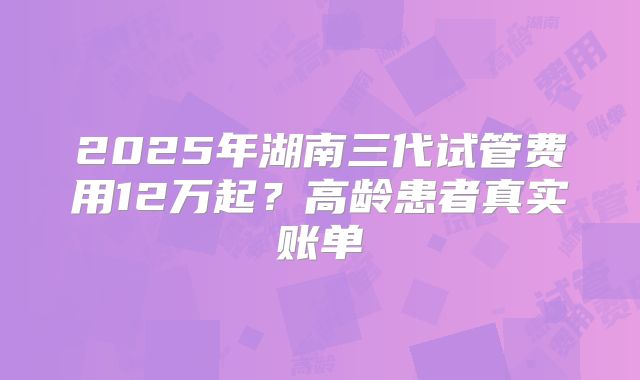 2025年湖南三代试管费用12万起？高龄患者真实账单