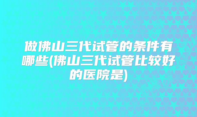 做佛山三代试管的条件有哪些(佛山三代试管比较好的医院是)