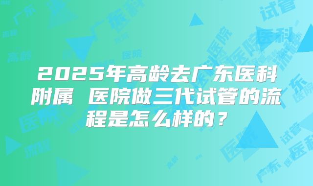 2025年高龄去广东医科附属 医院做三代试管的流程是怎么样的?