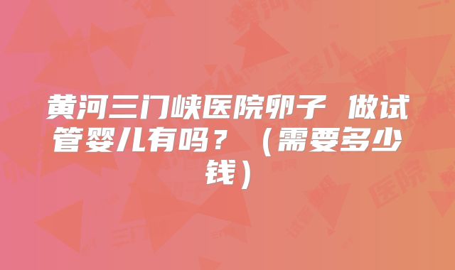 黄河三门峡医院卵子 做试管婴儿有吗?(需要多少钱)
