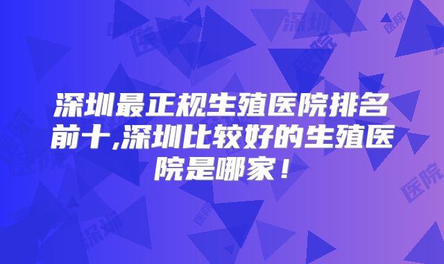 深圳最正规生殖医院排名前十,深圳比较好的生殖医院是哪家！
