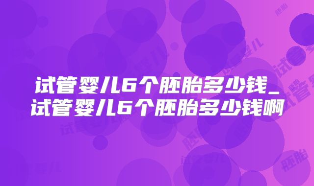 试管婴儿6个胚胎多少钱_试管婴儿6个胚胎多少钱啊