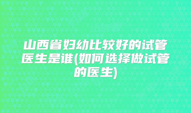 山西省妇幼比较好的试管医生是谁(如何选择做试管的医生)